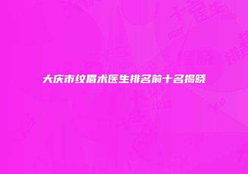 大庆市纹眉术医生排名前十名揭晓