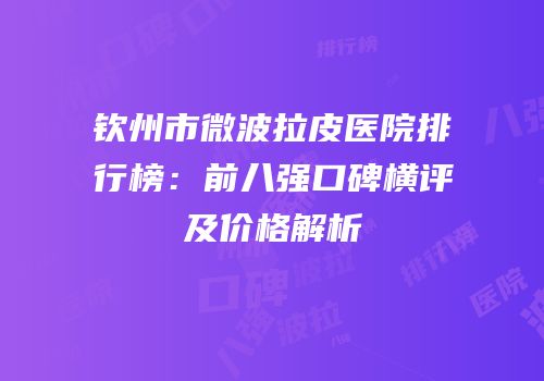 钦州市微波拉皮医院排行榜：前八强口碑横评及价格解析