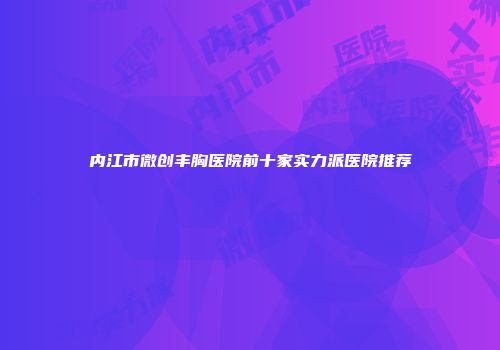 内江市微创丰胸医院前十家实力派医院推荐