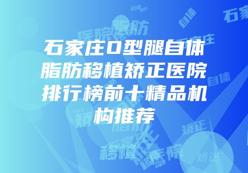 石家庄O型腿自体脂肪移植矫正医院排行榜前十精品机构推荐