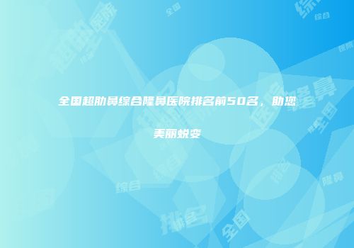 全国超肋鼻综合隆鼻医院排名前50名，助您美丽蜕变