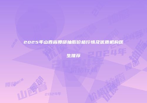 2025年山西省腰部抽脂价格行情及优质机构医生推荐