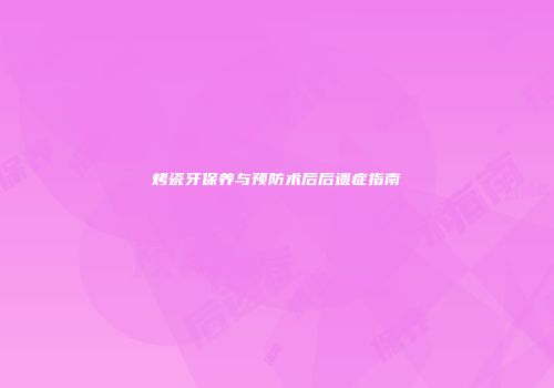 烤瓷牙保养与预防术后后遗症指南