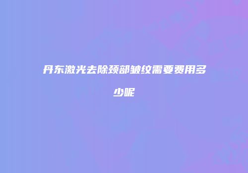 丹东激光去除颈部皱纹需要费用多少呢