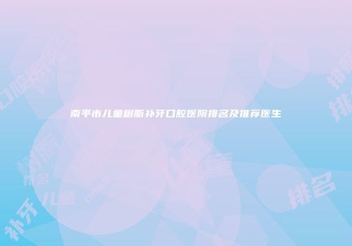 南平市儿童树脂补牙口腔医院排名及推荐医生
