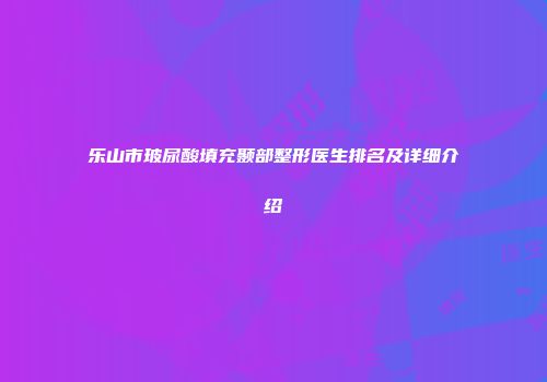 乐山市玻尿酸填充颞部整形医生排名及详细介绍