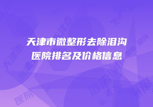 天津市微整形去除泪沟医院排名及价格信息
