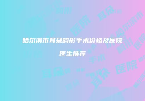 哈尔滨市耳朵畸形手术价格及医院医生推荐