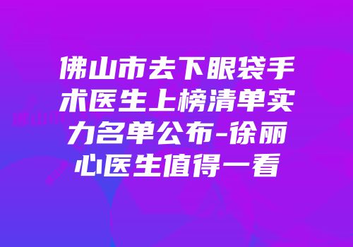 佛山市去下眼袋手术医生上榜清单实力名单公布-徐丽心医生值得一看