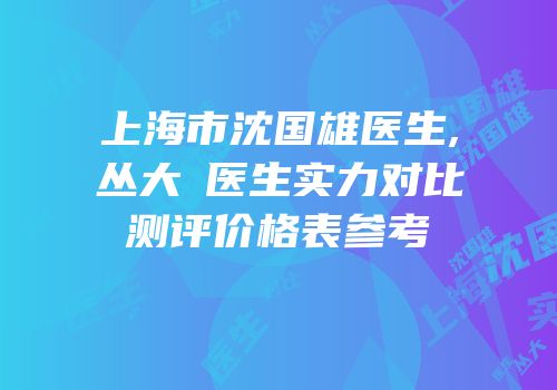 上海市沈国雄医生,丛大忞医生实力对比测评价格表参考