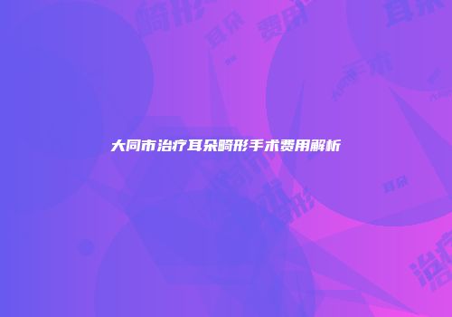 大同市治疗耳朵畸形手术费用解析
