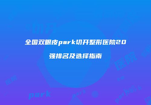 全国双眼皮park切开整形医院20强排名及选择指南