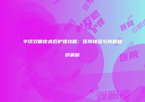 半切双眼皮术后护理攻略：医院排名与修复知识解析