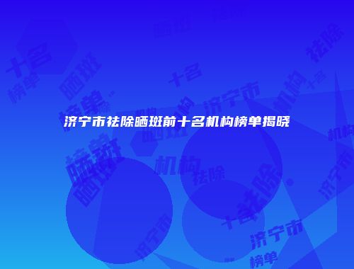 济宁市祛除晒斑前十名机构榜单揭晓