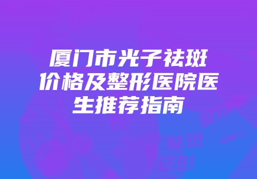 厦门市光子祛斑价格及整形医院医生推荐指南