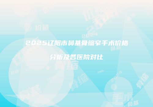 2025辽阳市鼻基骨缩窄手术价格分析及各医院对比