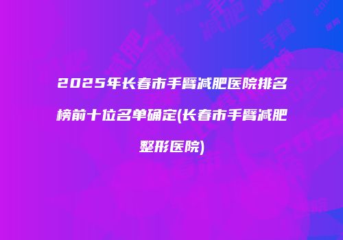 2025年长春市手臂减肥医院排名榜前十位名单确定(长春市手臂减肥整形医院)