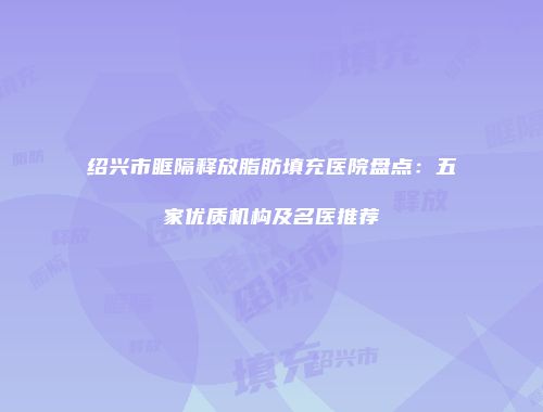 绍兴市眶隔释放脂肪填充医院盘点：五家优质机构及名医推荐