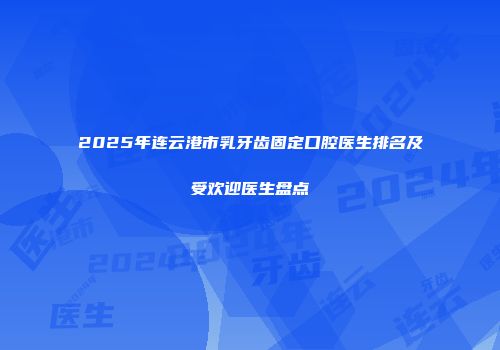 2025年连云港市乳牙齿固定口腔医生排名及受欢迎医生盘点