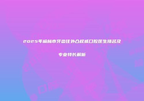 2025年榆林市牙齿往外凸权威口腔医生排名及专业特长解析