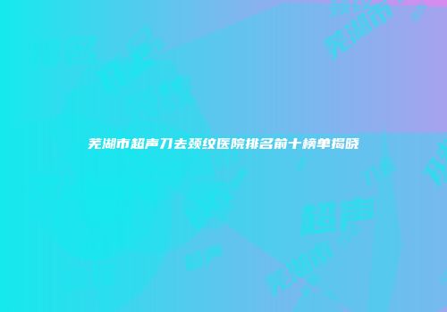 芜湖市超声刀去颈纹医院排名前十榜单揭晓