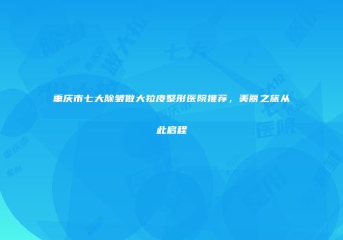 重庆市七大除皱做大拉皮整形医院推荐，美丽之旅从此启程