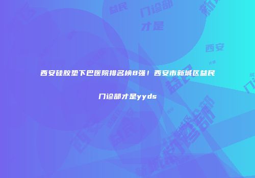 西安硅胶垫下巴医院排名榜8强！西安市新城区益民门诊部才是yyds