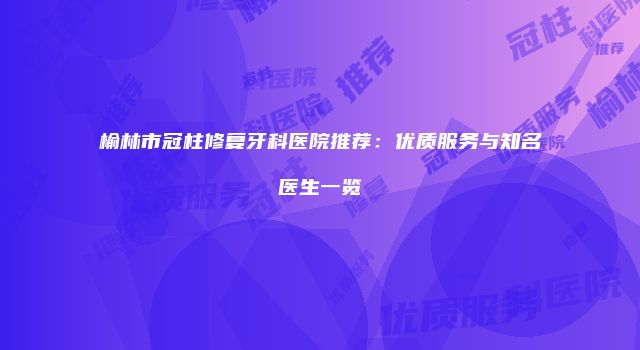 榆林市冠柱修复牙科医院推荐：优质服务与知名医生一览