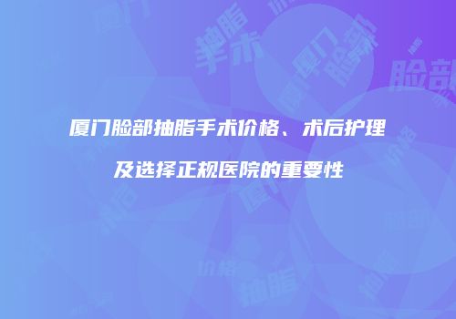 厦门脸部抽脂手术价格、术后护理及选择正规医院的重要性