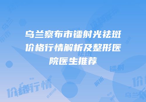 乌兰察布市镭射光祛斑价格行情解析及整形医院医生推荐