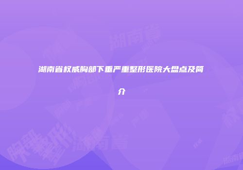 湖南省权威胸部下垂严重整形医院大盘点及简介