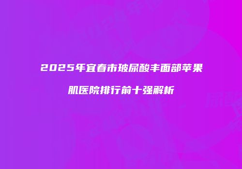 2025年宜春市玻尿酸丰面部苹果肌医院排行前十强解析
