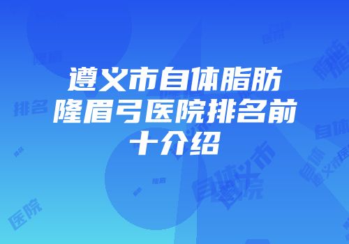 遵义市自体脂肪隆眉弓医院排名前十介绍