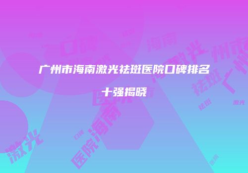广州市海南激光祛斑医院口碑排名十强揭晓