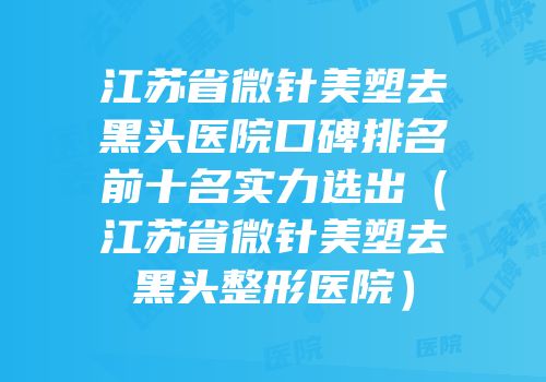 江苏省微针美塑去黑头医院口碑排名前十名实力选出（江苏省微针美塑去黑头整形医院）