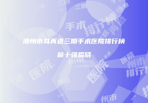 潮州市耳再造三期手术医院排行榜前十强揭晓