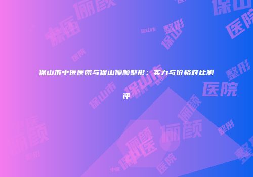 保山市中医医院与保山俪颜整形：实力与价格对比测评