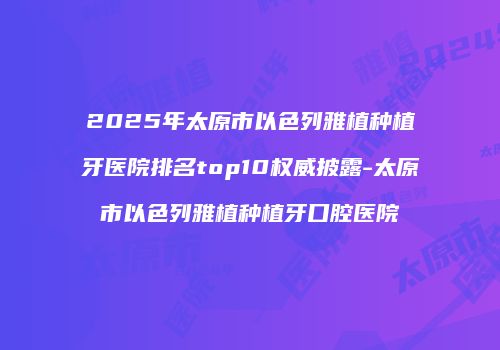 2025年太原市以色列雅植种植牙医院排名top10权威披露-太原市以色列雅植种植牙口腔医院