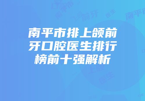 南平市排上颌前牙口腔医生排行榜前十强解析