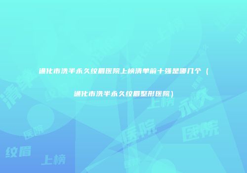 通化市洗半永久纹眉医院上榜清单前十强是哪几个（通化市洗半永久纹眉整形医院）