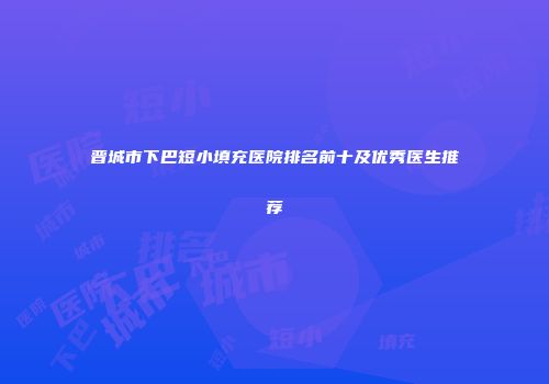 晋城市下巴短小填充医院排名前十及优秀医生推荐