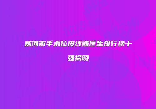 威海市手术拉皮线雕医生排行榜十强揭晓