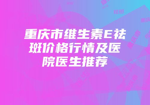 重庆市维生素E祛斑价格行情及医院医生推荐