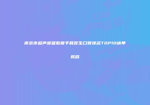 南京市超声波吸脂瘦手臂医生口碑排名TOP10榜单揭晓