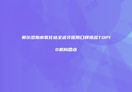 鄂尔多斯市氧化钴全瓷牙医院口碑排名TOP10机构盘点