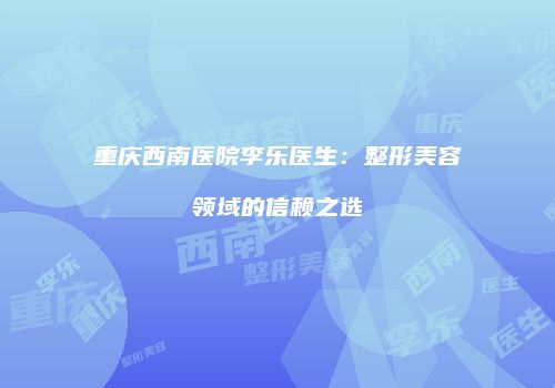 重庆西南医院李乐医生：整形美容领域的信赖之选