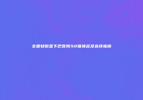 全国轻微歪下巴医院50强排名及选择指南
