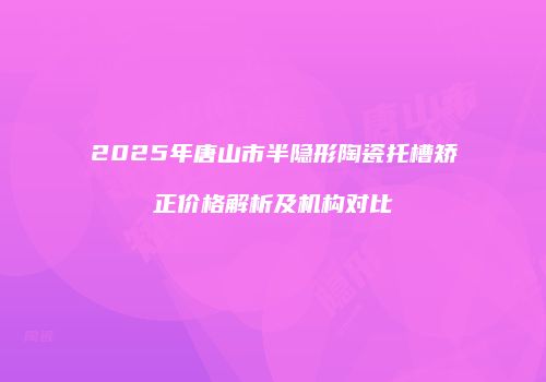 2025年唐山市半隐形陶瓷托槽矫正价格解析及机构对比