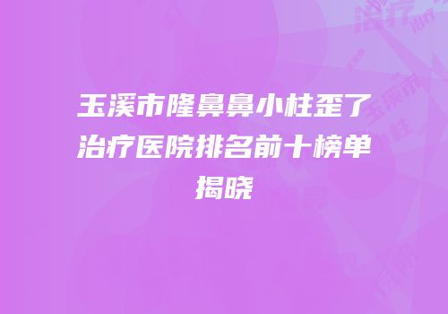 玉溪市隆鼻鼻小柱歪了治疗医院排名前十榜单揭晓