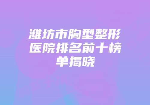 潍坊市胸型整形医院排名前十榜单揭晓